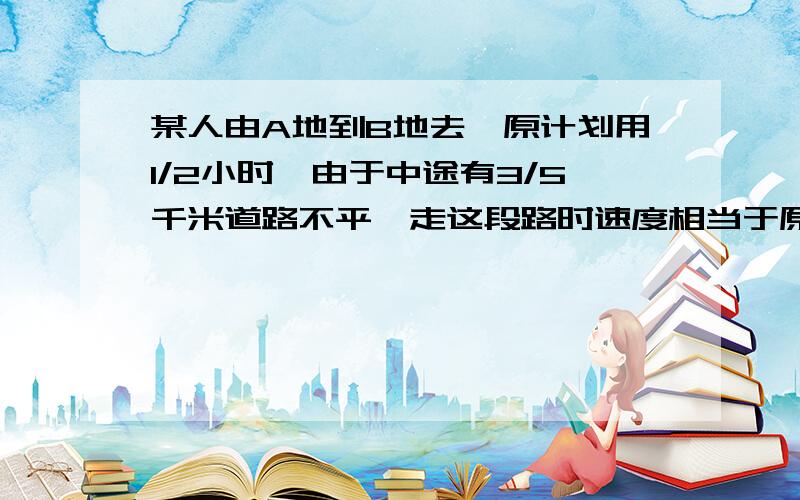 某人由A地到B地去,原计划用1/2小时,由于中途有3/5千米道路不平,走这段路时速度相当于原来的3/4,