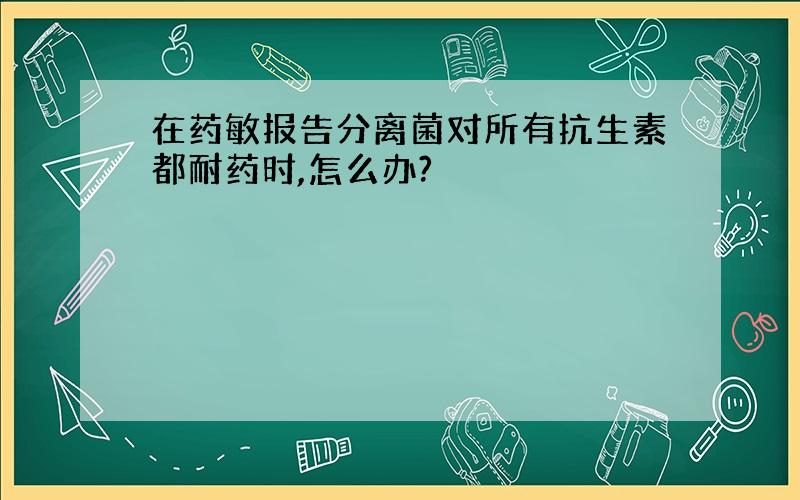 在药敏报告分离菌对所有抗生素都耐药时,怎么办?