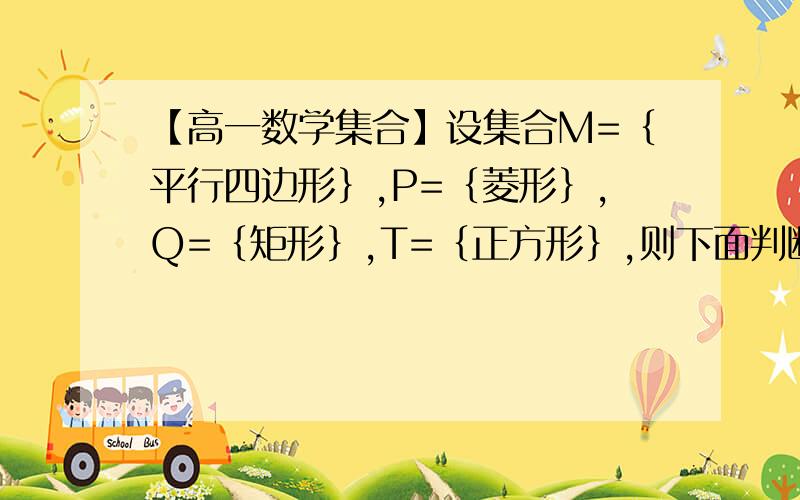 【高一数学集合】设集合M=｛平行四边形｝,P=｛菱形｝,Q=｛矩形｝,T=｛正方形｝,则下面判断中正确的是