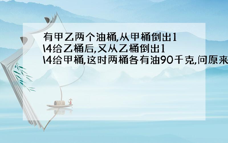 有甲乙两个油桶,从甲桶倒出1\4给乙桶后,又从乙桶倒出1\4给甲桶,这时两桶各有油90千克,问原来甲乙两个油桶各有油多少