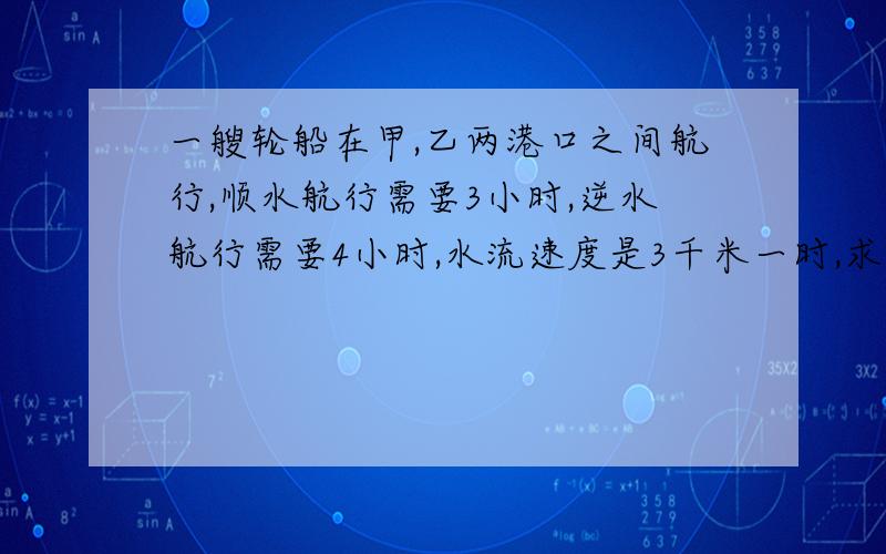 一艘轮船在甲,乙两港口之间航行,顺水航行需要3小时,逆水航行需要4小时,水流速度是3千米一时,求轮船在静水速度及甲、乙两