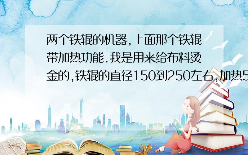 两个铁辊的机器,上面那个铁辊带加热功能.我是用来给布料烫金的,铁辊的直径150到250左右,加热50C到300C之间,每