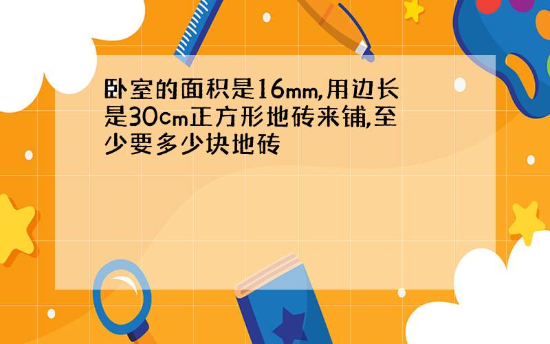 卧室的面积是16mm,用边长是30cm正方形地砖来铺,至少要多少块地砖