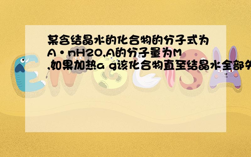 某含结晶水的化合物的分子式为A·nH2O,A的分子量为M,如果加热a g该化合物直至结晶水全部失去 ,剩余物质质量为b