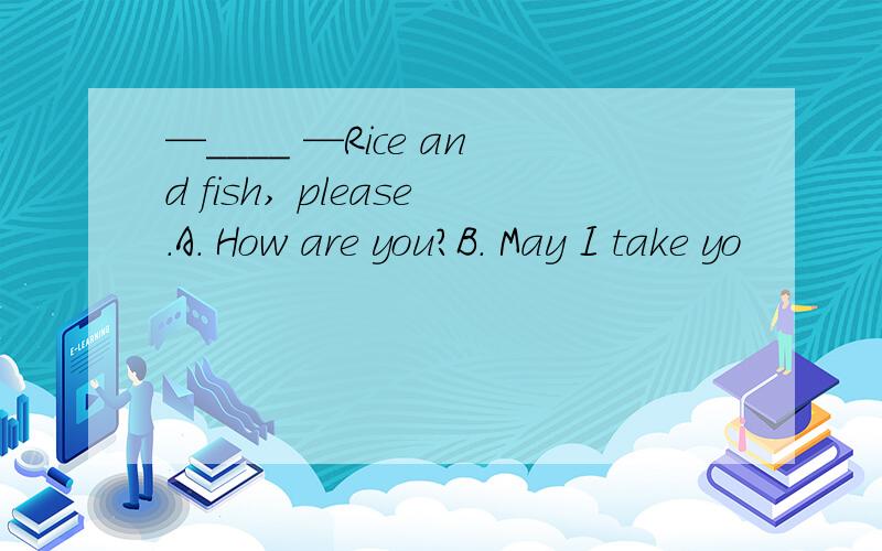 —____ —Rice and fish, please.A. How are you?B. May I take yo