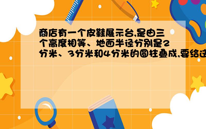 商店有一个皮鞋展示台,是由三个高度相等、地面半径分别是2分米、3分米和4分米的圆柱叠成,要给这个展示台