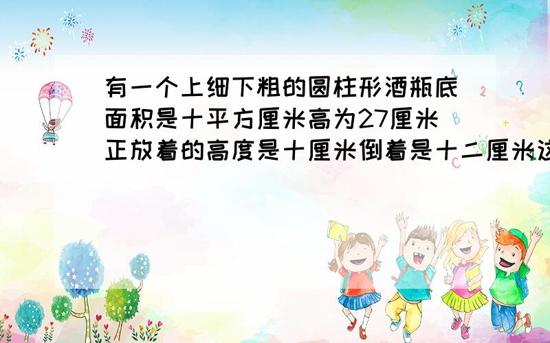 有一个上细下粗的圆柱形酒瓶底面积是十平方厘米高为27厘米正放着的高度是十厘米倒着是十二厘米这酒瓶容积