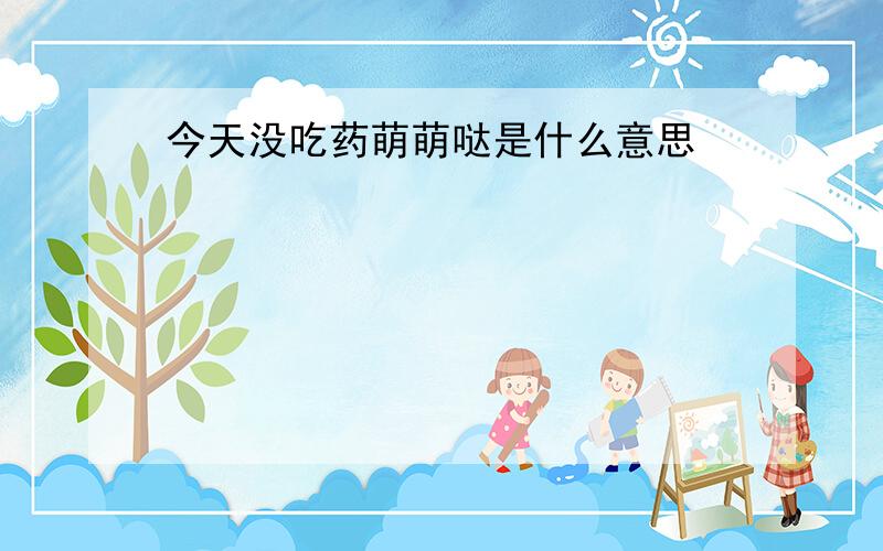 今天没吃药萌萌哒是什么意思