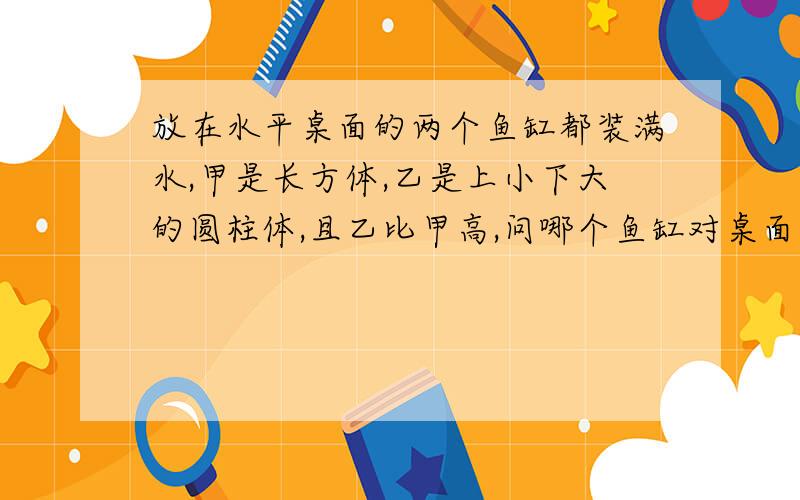 放在水平桌面的两个鱼缸都装满水,甲是长方体,乙是上小下大的圆柱体,且乙比甲高,问哪个鱼缸对桌面的...