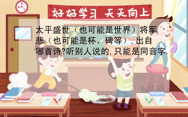 太平盛世（也可能是世界）将军悲（也可能是杯、碑等）,出自哪首诗?听别人说的,只能是同音字.