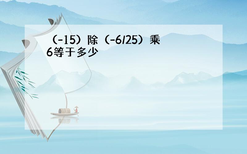 （-15）除（-6/25）乘6等于多少