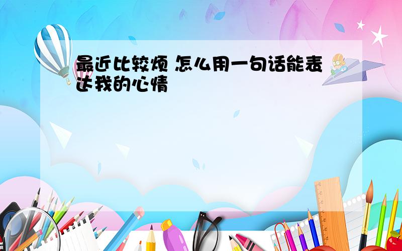 最近比较烦 怎么用一句话能表达我的心情