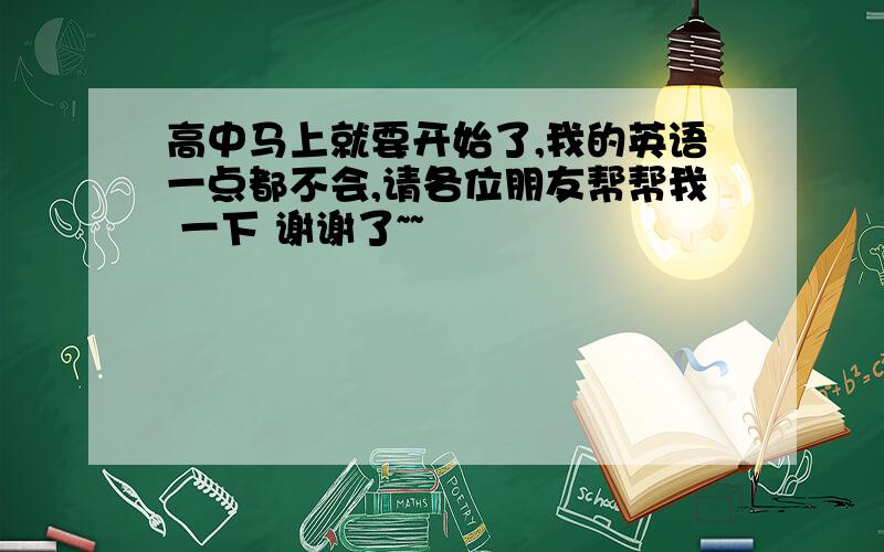 高中马上就要开始了,我的英语一点都不会,请各位朋友帮帮我 一下 谢谢了~~