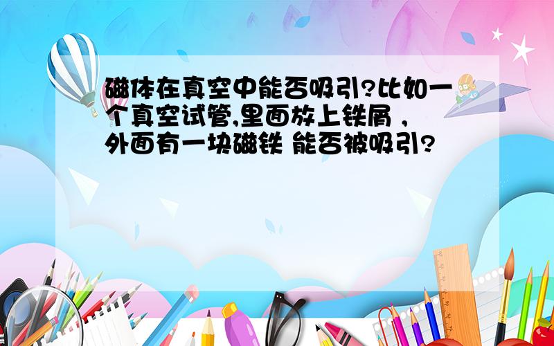 磁体在真空中能否吸引?比如一个真空试管,里面放上铁屑 ,外面有一块磁铁 能否被吸引?