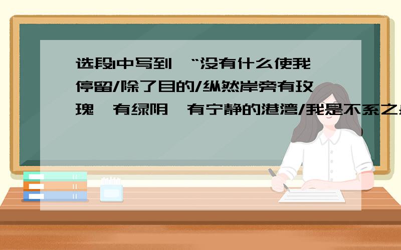 选段1中写到,“没有什么使我停留/除了目的/纵然岸旁有玫瑰、有绿阴、有宁静的港湾/我是不系之舟“,这里的