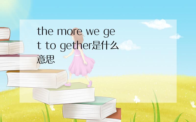 the more we get to gether是什么意思