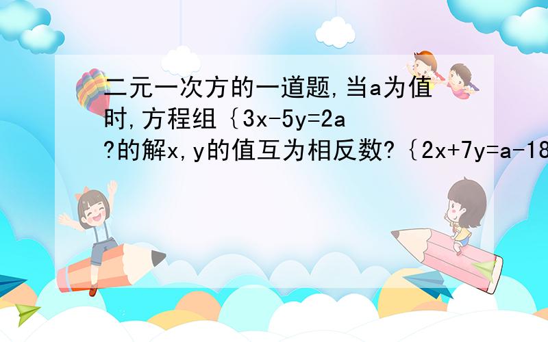 二元一次方的一道题,当a为值时,方程组｛3x-5y=2a?的解x,y的值互为相反数?｛2x+7y=a-18