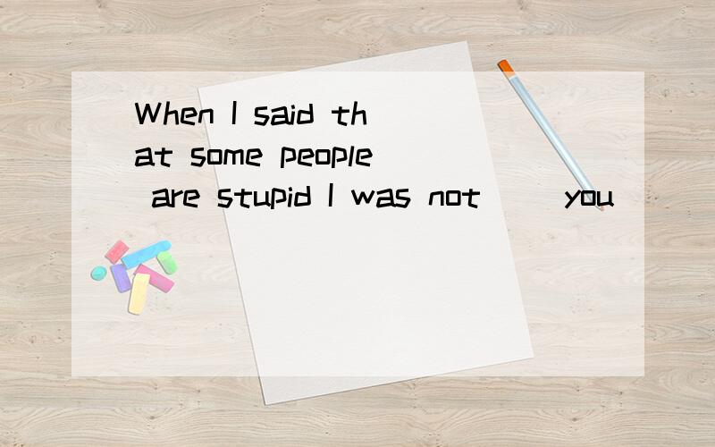 When I said that some people are stupid I was not( )you