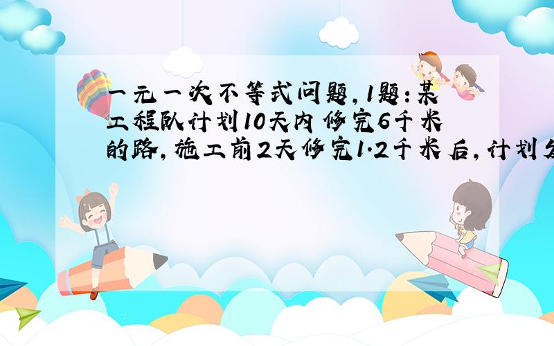 一元一次不等式问题,1题:某工程队计划10天内修完6千米的路,施工前2天修完1.2千米后,计划发生变化,准备提前2天完成