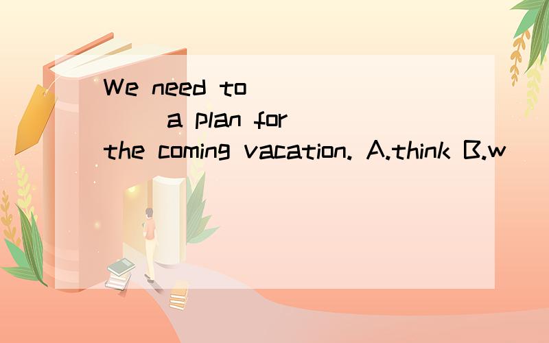 We need to _____ a plan for the coming vacation. A.think B.w