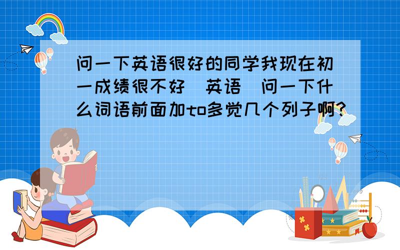 问一下英语很好的同学我现在初一成绩很不好（英语）问一下什么词语前面加to多觉几个列子啊?