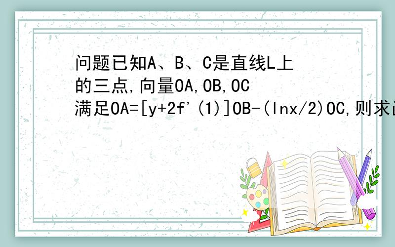 问题已知A、B、C是直线L上的三点,向量OA,OB,OC满足OA=[y+2f'(1)]OB-(lnx/2)OC,则求函数