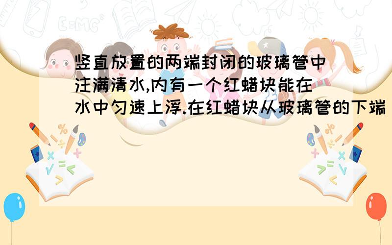 竖直放置的两端封闭的玻璃管中注满清水,内有一个红蜡块能在水中匀速上浮.在红蜡块从玻璃管的下端