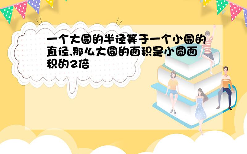 一个大圆的半径等于一个小圆的直径,那么大圆的面积是小圆面积的2倍