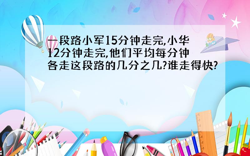 一段路小军15分钟走完,小华12分钟走完,他们平均每分钟各走这段路的几分之几?谁走得快?