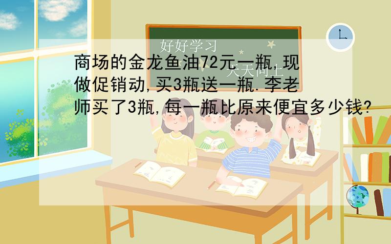 商场的金龙鱼油72元一瓶,现做促销动,买3瓶送一瓶.李老师买了3瓶,每一瓶比原来便宜多少钱?