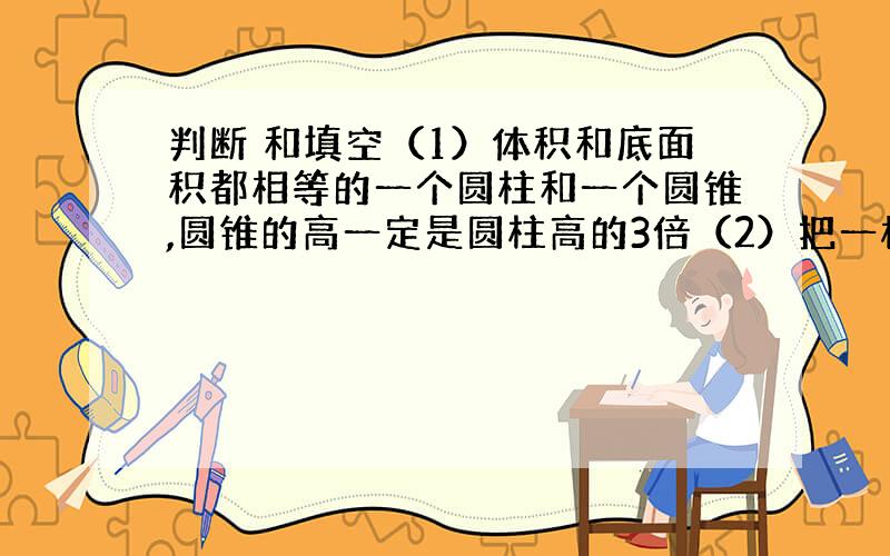 判断 和填空（1）体积和底面积都相等的一个圆柱和一个圆锥,圆锥的高一定是圆柱高的3倍（2）把一根圆柱形木头,削成一个最大