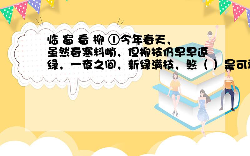 临 窗 看 柳 ①今年春天，虽然春寒料峭，但柳枝仍早早返绿，一夜之间，新绿满枝，煞（ ）是可爱。但我因为竞选课代表失败了