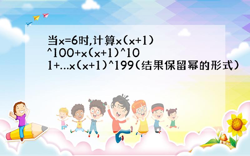 当x=6时,计算x(x+1)^100+x(x+1)^101+…x(x+1)^199(结果保留幂的形式)