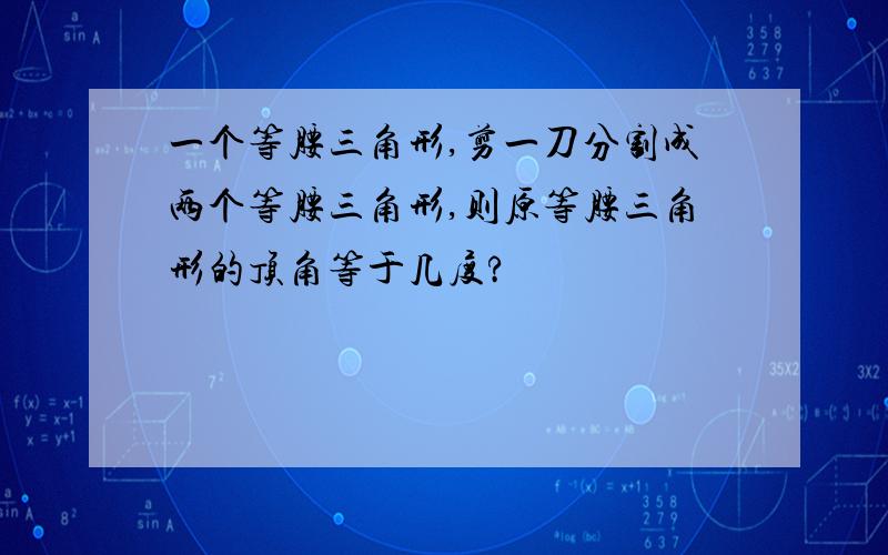 一个等腰三角形,剪一刀分割成两个等腰三角形,则原等腰三角形的顶角等于几度?