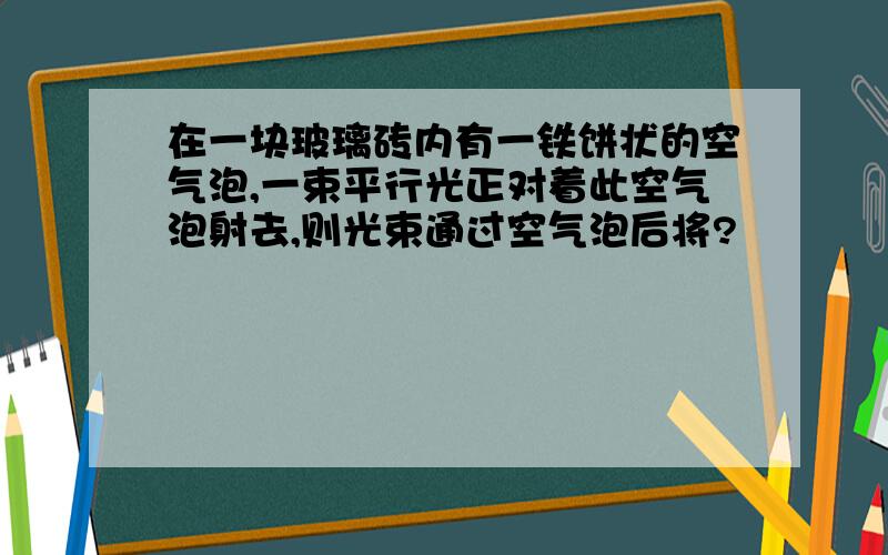 在一块玻璃砖内有一铁饼状的空气泡,一束平行光正对着此空气泡射去,则光束通过空气泡后将?