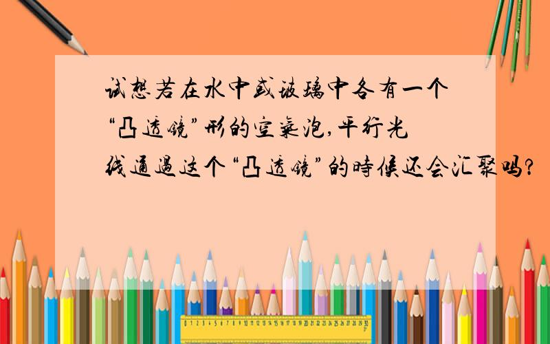 试想若在水中或玻璃中各有一个“凸透镜”形的空气泡,平行光线通过这个“凸透镜”的时候还会汇聚吗?