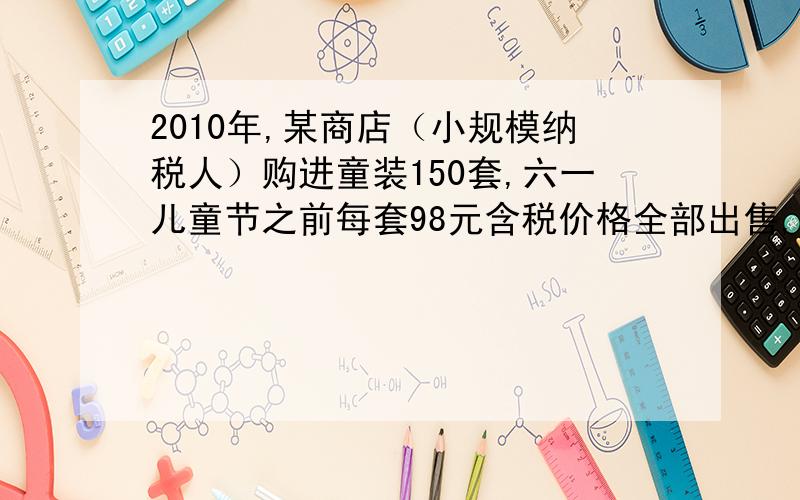 2010年,某商店（小规模纳税人）购进童装150套,六一儿童节之前每套98元含税价格全部出售,该商店本月销售这批童装应纳