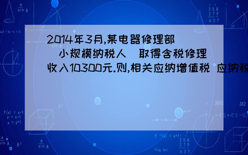 2014年3月,某电器修理部（小规模纳税人）取得含税修理收入10300元.则,相关应纳增值税 应纳税额=10300/（1