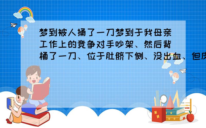 梦到被人捅了一刀梦到于我母亲工作上的竞争对手吵架、然后背桶了一刀、位于肚脐下侧、没出血、但皮肉外翻、一直用手捂着、很不舒