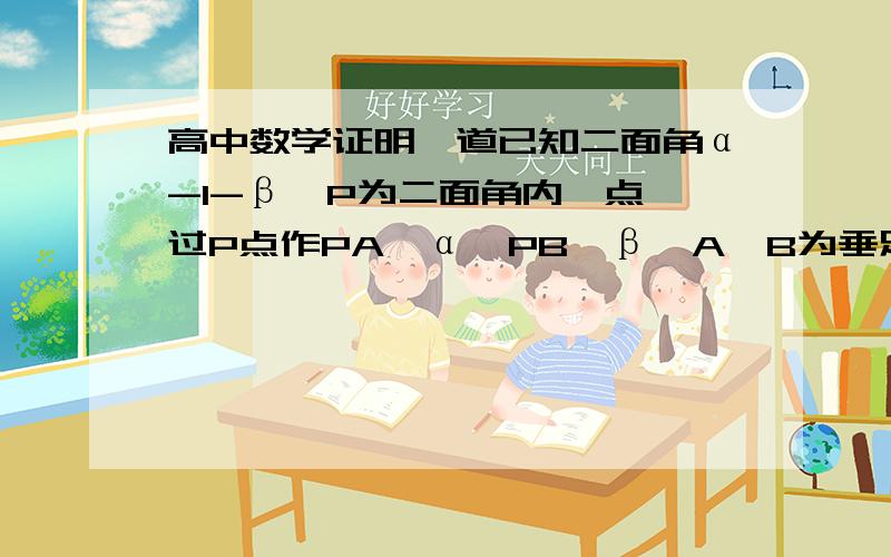 高中数学证明一道已知二面角α-l-β,P为二面角内一点,过P点作PA⊥α,PB⊥β,A,B为垂足.求证：平面PAB⊥α,