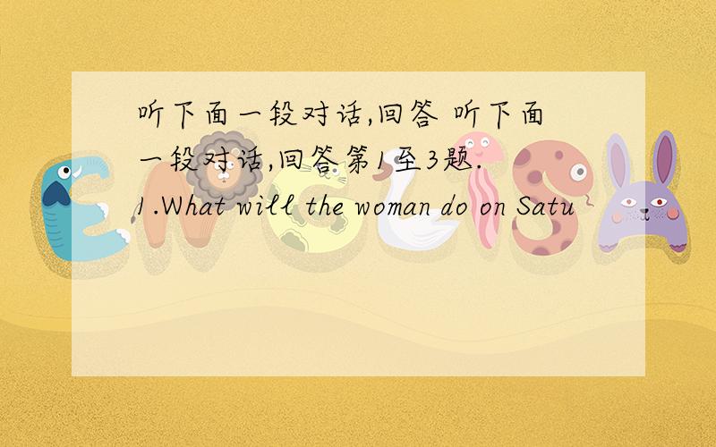 听下面一段对话,回答 听下面一段对话,回答第1至3题. 1.What will the woman do on Satu