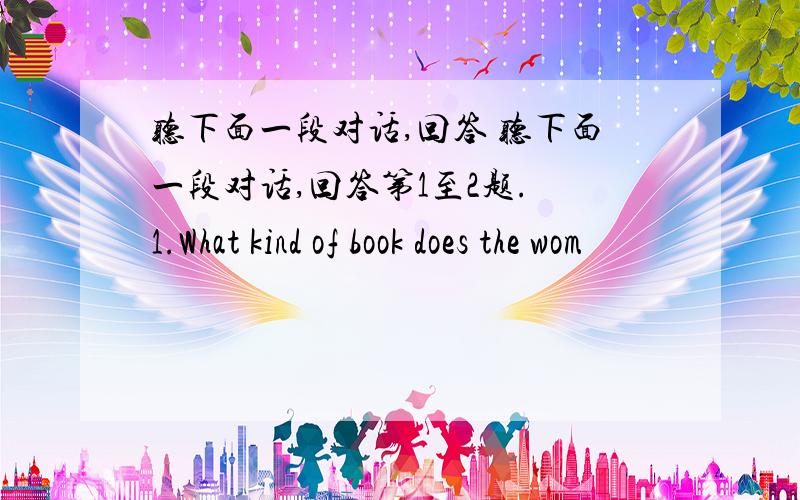 听下面一段对话,回答 听下面一段对话,回答第1至2题. 1.What kind of book does the wom