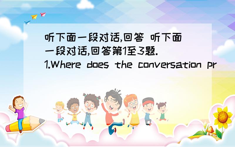 听下面一段对话,回答 听下面一段对话,回答第1至3题. 1.Where does the conversation pr