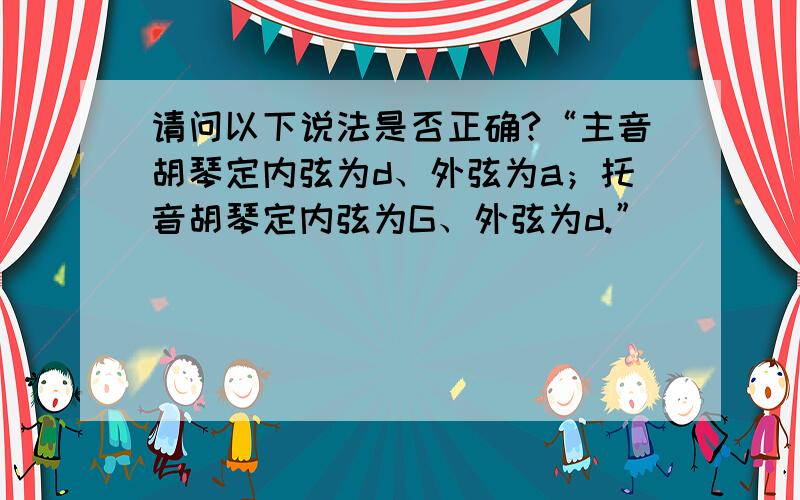 请问以下说法是否正确?“主音胡琴定内弦为d、外弦为a；托音胡琴定内弦为G、外弦为d.”