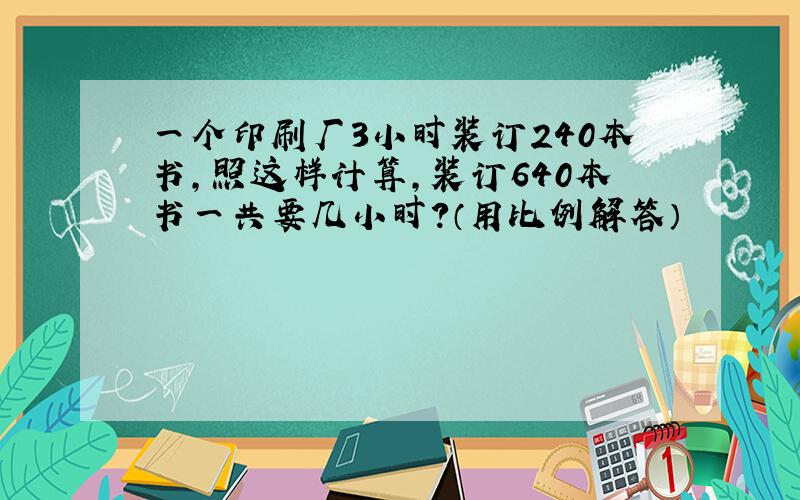 一个印刷厂3小时装订240本书,照这样计算,装订640本书一共要几小时?（用比例解答）