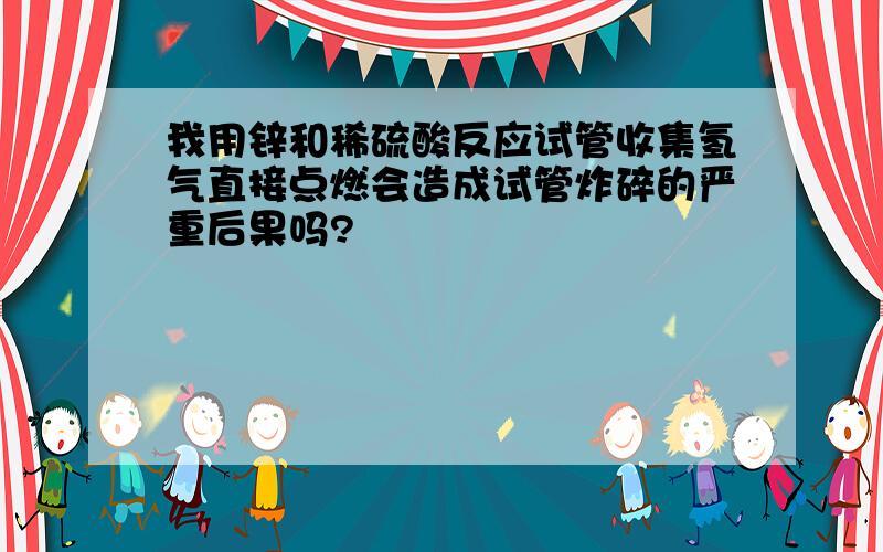 我用锌和稀硫酸反应试管收集氢气直接点燃会造成试管炸碎的严重后果吗?