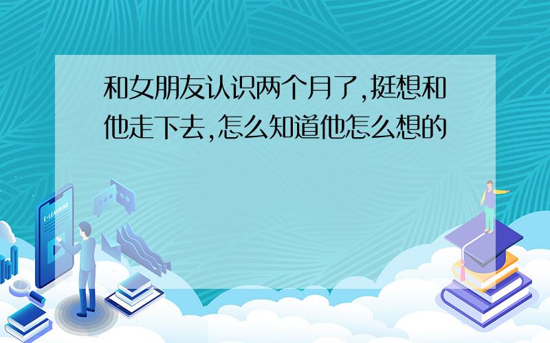 和女朋友认识两个月了,挺想和他走下去,怎么知道他怎么想的