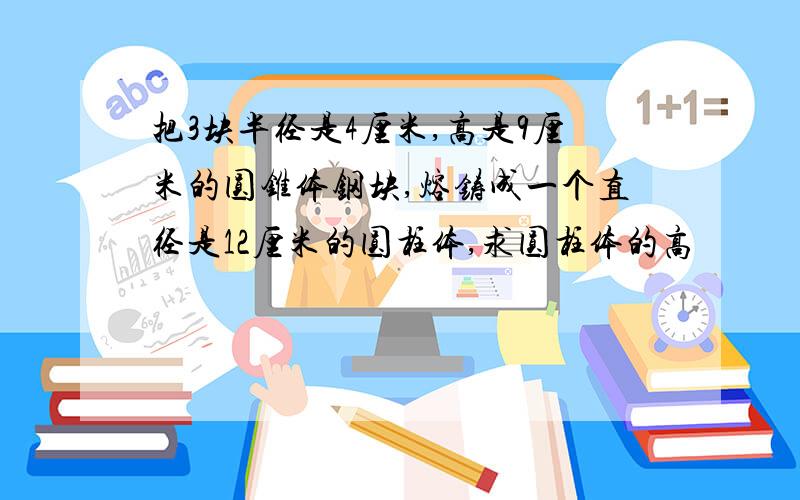 把3块半径是4厘米,高是9厘米的圆锥体钢块,熔铸成一个直径是12厘米的圆柱体,求圆柱体的高