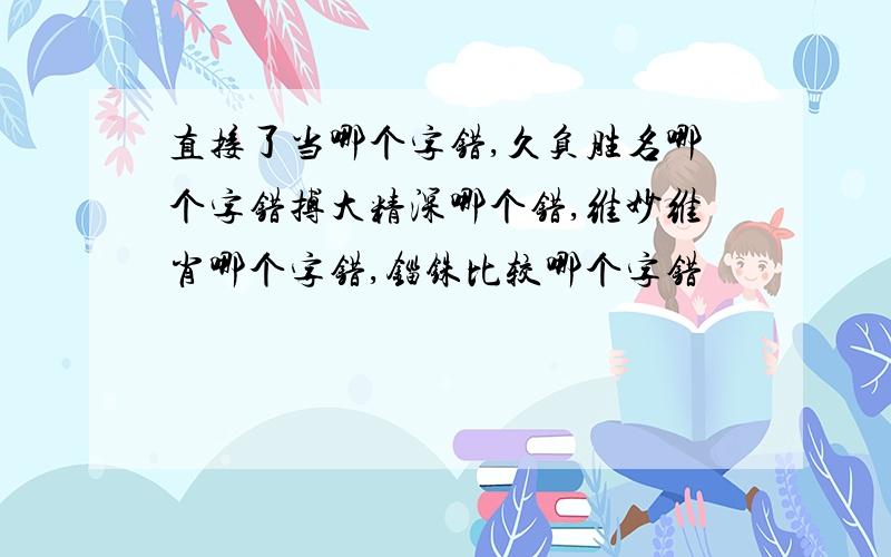 直接了当哪个字错,久负胜名哪个字错搏大精深哪个错,维妙维肖哪个字错,锱铢比较哪个字错