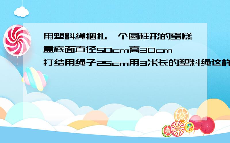 用塑料绳捆扎一个圆柱形的蛋糕盒底面直径50cm高30cm打结用绳子25cm用3米长的塑料绳这样捆扎.够吗?